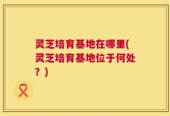 灵芝培育基地在哪里(灵芝培育基地位于何处？)