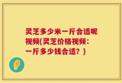 灵芝多少米一斤合适呢视频(灵芝价格视频：一斤多少钱合适？)