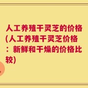人工养殖干灵芝的价格(人工养殖干灵芝价格：新鲜和干燥的价格比较)