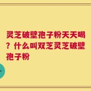 灵芝破壁孢子粉天天喝？什么叫双芝灵芝破壁孢子粉