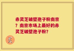 赤灵芝破壁孢子粉南京？南京市场上最好的赤灵芝破壁孢子粉？