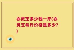 亦灵芝多少钱一斤(亦灵芝每斤价格是多少？)