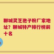 聊城灵芝孢子粉厂家地址？聊城特产排行榜前十名