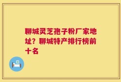 聊城灵芝孢子粉厂家地址？聊城特产排行榜前十名