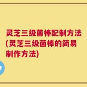 灵芝三级菌棒配制方法(灵芝三级菌棒的简易制作方法)