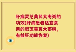 肝病灵芝黄芪大枣粥的功效(肝病患者适宜食用的灵芝黄芪大枣粥，有益肝功能恢复)