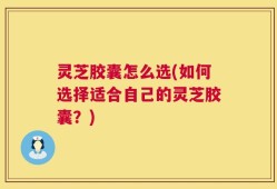 灵芝胶囊怎么选(如何选择适合自己的灵芝胶囊？)