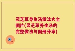 灵芝草养生汤做法大全图片(灵芝草养生汤的完整做法与图册分享)
