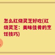 怎么红烧灵芝好吃(红烧灵芝：美味佳肴的烹饪技巧)