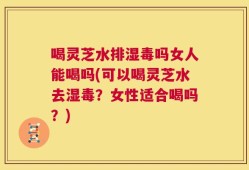 喝灵芝水排湿毒吗女人能喝吗(可以喝灵芝水去湿毒？女性适合喝吗？)
