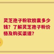 灵芝孢子粉软胶囊多少钱？了解灵芝孢子粉价格及购买渠道？