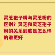灵芝孢子粉与灵芝粉的区别？灵芝和灵芝孢子粉的关系到底是怎么样的谁更好