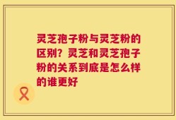 灵芝孢子粉与灵芝粉的区别？灵芝和灵芝孢子粉的关系到底是怎么样的谁更好