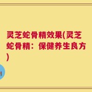 灵芝蛇骨精效果(灵芝蛇骨精：保健养生良方)