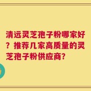 清远灵芝孢子粉哪家好？推荐几家高质量的灵芝孢子粉供应商？