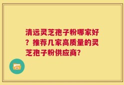 清远灵芝孢子粉哪家好？推荐几家高质量的灵芝孢子粉供应商？