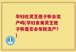 孕妇吃灵芝孢子粉会流产吗(孕妇食用灵芝孢子粉是否会导致流产？)
