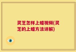 灵芝怎样上蜡视频(灵芝的上蜡方法详解)