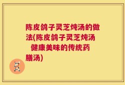 陈皮鸽子灵芝炖汤的做法(陈皮鸽子灵芝炖汤  健康美味的传统药膳汤)