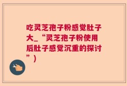 吃灵芝孢子粉感觉肚子大_“灵芝孢子粉使用后肚子感觉沉重的探讨”)