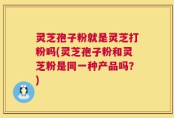 灵芝孢子粉就是灵芝打粉吗(灵芝孢子粉和灵芝粉是同一种产品吗？)