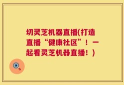 切灵芝机器直播(打造直播“健康社区”！一起看灵芝机器直播！)