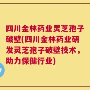 四川金林药业灵芝孢子破壁(四川金林药业研发灵芝孢子破壁技术，助力保健行业)