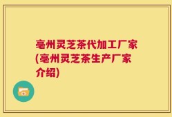 亳州灵芝茶代加工厂家(亳州灵芝茶生产厂家介绍)