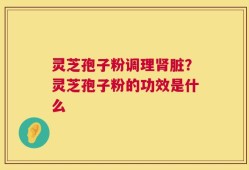 灵芝孢子粉调理肾脏？灵芝孢子粉的功效是什么