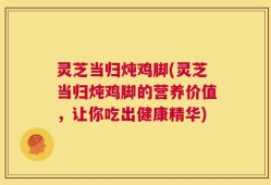 灵芝当归炖鸡脚(灵芝当归炖鸡脚的营养价值，让你吃出健康精华)