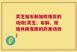 灵芝加石斛加玫瑰花的功效(灵芝、石斛、玫瑰共同发挥的药用功效)