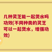 几种灵芝能一起煲水吗功效(不同种类的灵芝可以一起煲水，增强功效)