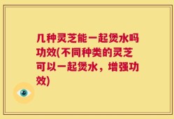 几种灵芝能一起煲水吗功效(不同种类的灵芝可以一起煲水，增强功效)
