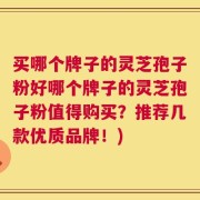 买哪个牌子的灵芝孢子粉好哪个牌子的灵芝孢子粉值得购买？推荐几款优质品牌！)