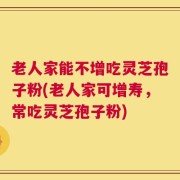 老人家能不增吃灵芝孢子粉(老人家可增寿，常吃灵芝孢子粉)