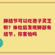 肺结节可以吃孢子灵芝粉？体检后发现肺部有结节，你害怕吗