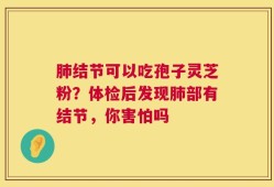肺结节可以吃孢子灵芝粉？体检后发现肺部有结节，你害怕吗