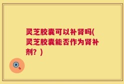 灵芝胶囊可以补肾吗(灵芝胶囊能否作为肾补剂？)