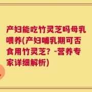 产妇能吃竹灵芝吗母乳喂养(产妇哺乳期可否食用竹灵芝？-营养专家详细解析)