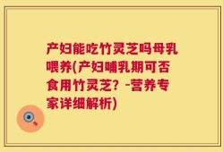 产妇能吃竹灵芝吗母乳喂养(产妇哺乳期可否食用竹灵芝？-营养专家详细解析)