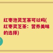 红枣泡灵芝茶可以吗(红枣灵芝茶：营养美味的选择)