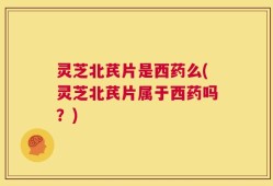 灵芝北芪片是西药么(灵芝北芪片属于西药吗？)