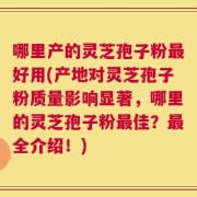 哪里产的灵芝孢子粉最好用(产地对灵芝孢子粉质量影响显著，哪里的灵芝孢子粉最佳？最全介绍！)