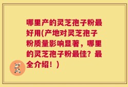 哪里产的灵芝孢子粉最好用(产地对灵芝孢子粉质量影响显著，哪里的灵芝孢子粉最佳？最全介绍！)
