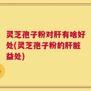 灵芝孢子粉对肝有啥好处(灵芝孢子粉的肝脏益处)