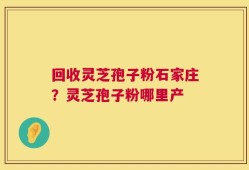 回收灵芝孢子粉石家庄？灵芝孢子粉哪里产