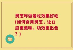 灵芝咋做着吃效果好吃(如何食用灵芝，让口感更美味，功效更出色？)