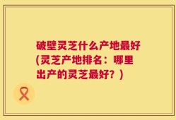 破壁灵芝什么产地最好(灵芝产地排名：哪里出产的灵芝最好？)