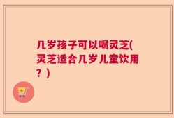 几岁孩子可以喝灵芝(灵芝适合几岁儿童饮用？)
