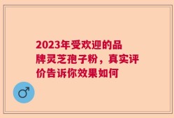 2023年受欢迎的品牌灵芝孢子粉，真实评价告诉你效果如何